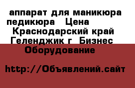 аппарат для маникюра,педикюра › Цена ­ 7 500 - Краснодарский край, Геленджик г. Бизнес » Оборудование   